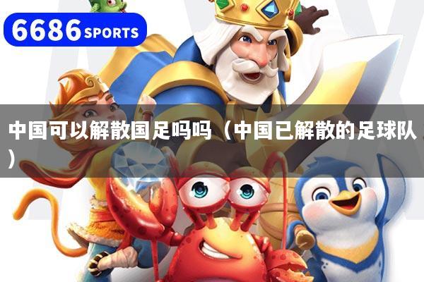 中国可以解散国足吗吗（中国已解散的足球队）