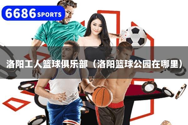 洛阳工人篮球俱乐部（洛阳篮球公园在哪里）