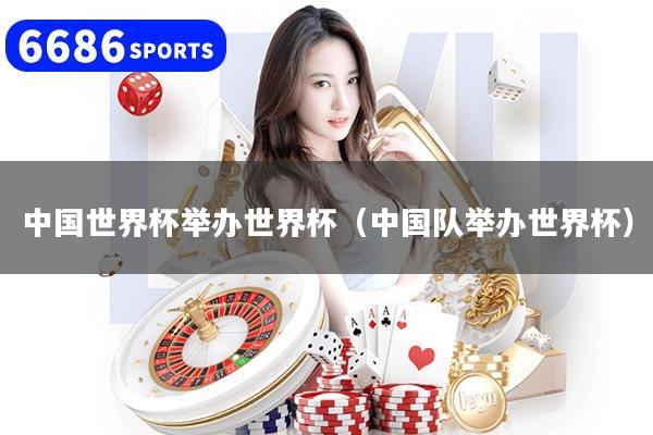 中国世界杯举办世界杯（中国队举办世界杯）