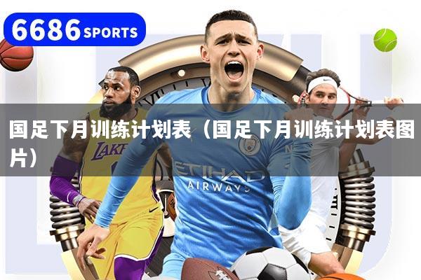国足下月训练计划表（国足下月训练计划表图片）